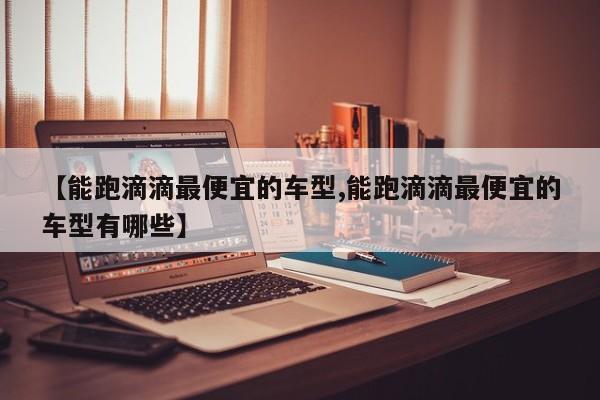 【能跑滴滴最便宜的车型,能跑滴滴最便宜的车型有哪些】